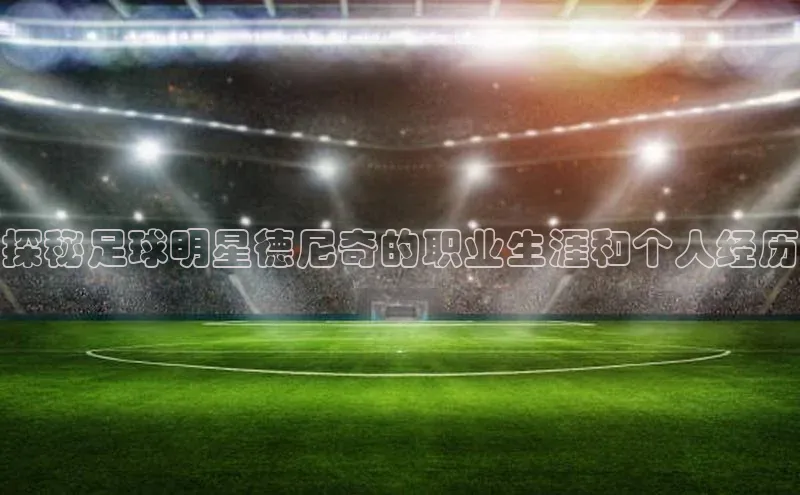 九游登录江铃新能源探秘足球明星德尼奇的职业生涯和个人经历