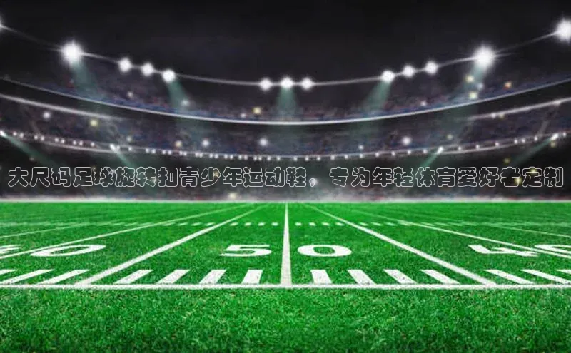 九游会j9官网登录入口光魔科技大尺码足球旋转扣青少年运动鞋，专为年轻体育爱好者定制