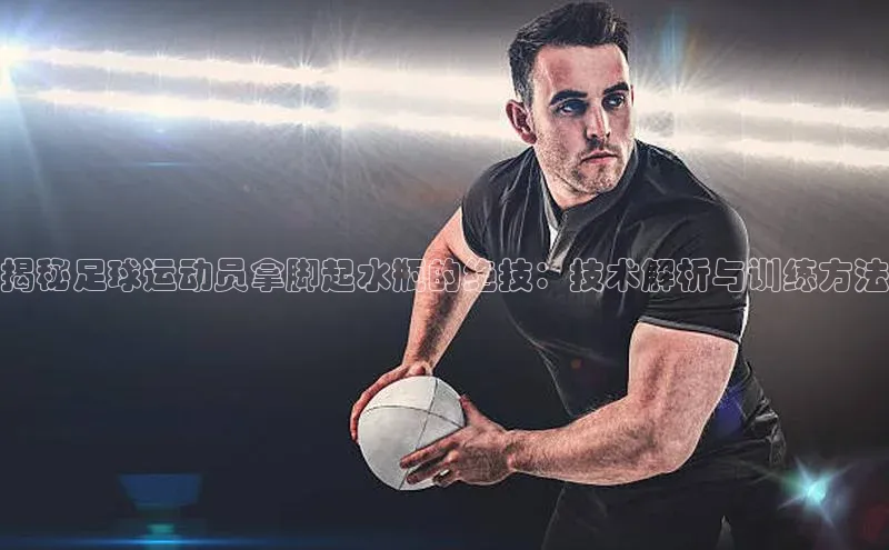 九游会ag老哥俱乐部入口百度识图揭秘足球运动员拿脚起水瓶的绝技：技术解析与训练方法