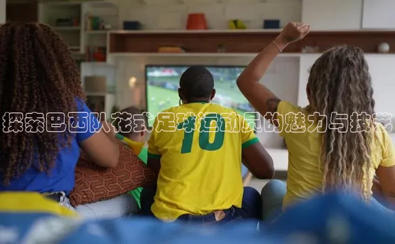九游会J9.(中国)官方网站诸葛科技探索巴西队花式足球运动员的魅力与技艺