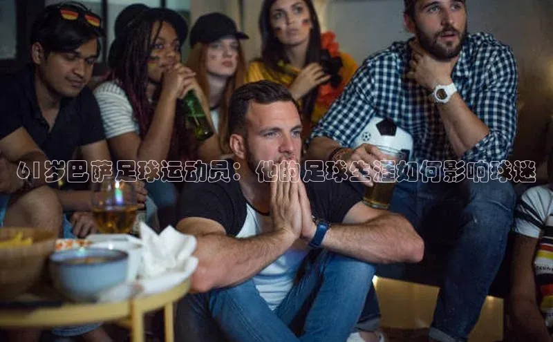 九游j9登录入口首页百度翻译App61岁巴萨足球运动员：他的足球生涯如何影响球迷
