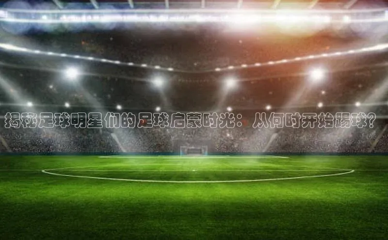 九游会j9官网登录入口百度翻译揭秘足球明星们的足球启蒙时光：从何时开始踢球？