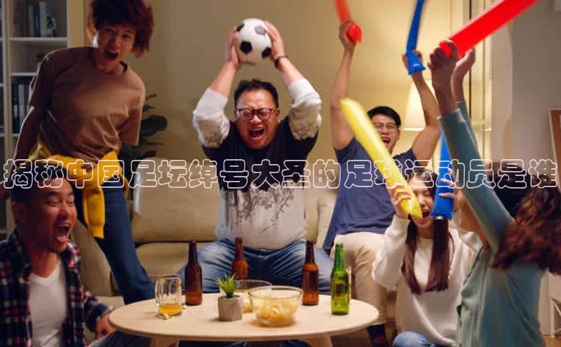 j9九游会官网真人游戏第一品牌蓝色光标揭秘中国足坛绰号大圣的足球运动员是谁