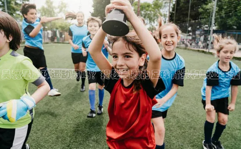 九游会·(J9)官方网站小米吴磊是足球运动员吗？揭秘吴磊的足球背景和职业生涯