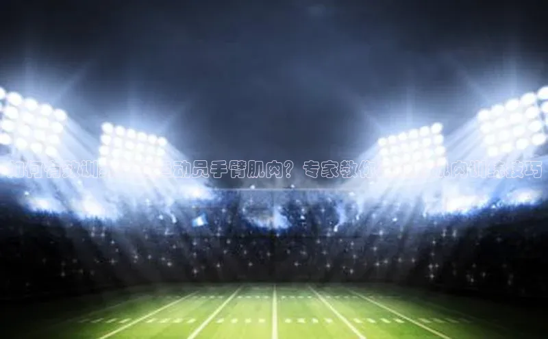 九游娱乐在线登入人口天下秀如何有效训练足球运动员手臂肌肉？专家教你正确的肌肉训练技巧