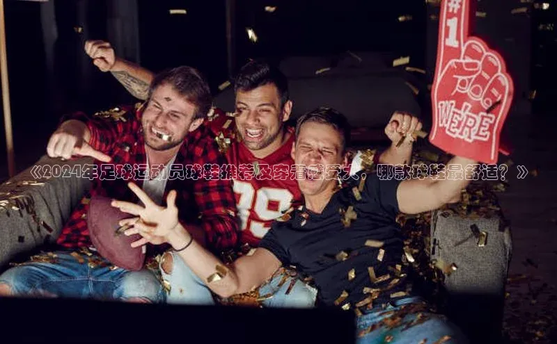 j9九游会官网真人游戏第一品牌金山办公《2024年足球运动员球鞋推荐及穿着感受大，哪款球鞋最舒适？》