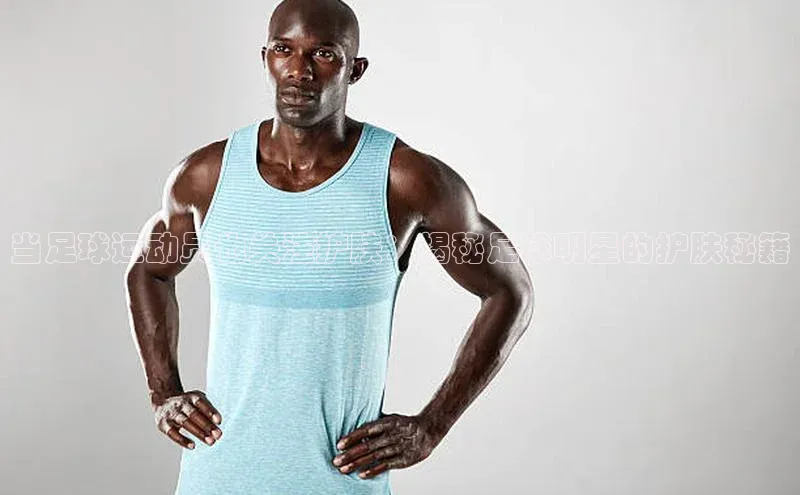 j9九游会国际站官方网站云创智行当足球运动员也关注护肤：揭秘足球明星的护肤秘籍