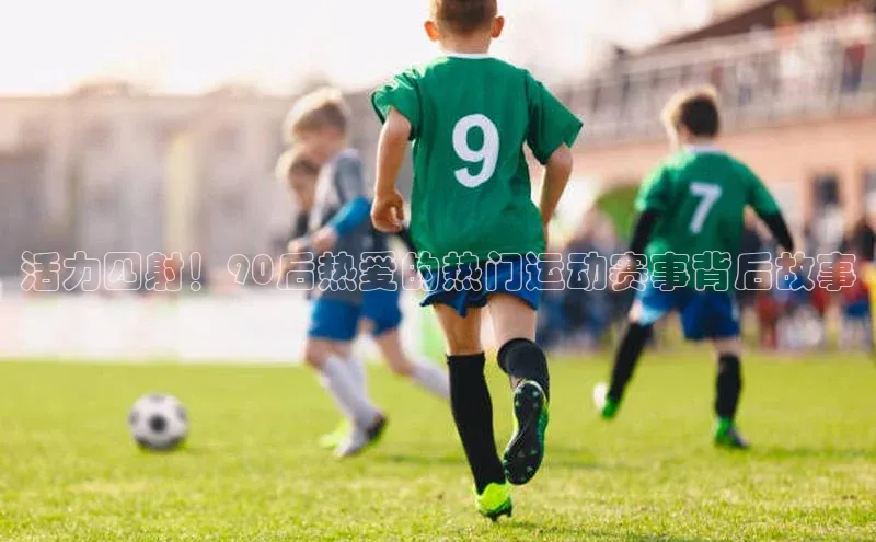 九游官网首页登录入口小度商城活力四射！90后热爱的热门运动赛事背后故事