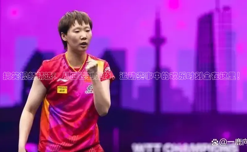 搞笑视频精选：从田径到足球，运动赛事中的欢乐时刻全在这里！